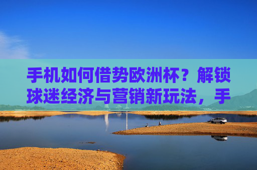 手机如何借势欧洲杯?解锁球迷经济与营销新玩法,手机借势欧洲杯,解锁球迷经济与营销新玩法