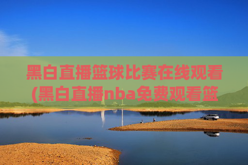 黑白直播篮球比赛在线观看(黑白直播nba免费观看篮球)