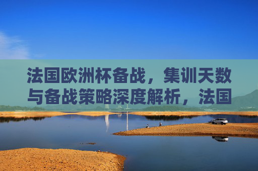 法国欧洲杯备战，集训天数与备战策略深度解析，法国欧洲杯备战，集训天数与策略深度解析