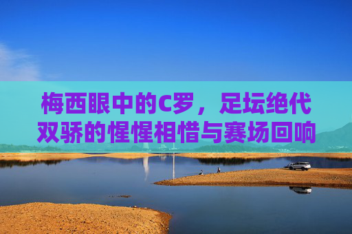 梅西眼中的C罗，足坛绝代双骄的惺惺相惜与赛场回响，梅西眼中的绝代双骄，惺惺相惜与赛场回响