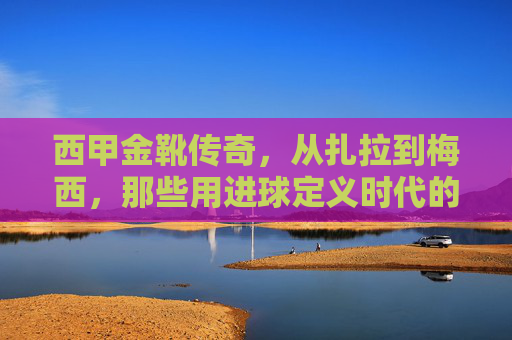 西甲金靴传奇,从扎拉到梅西,那些用进球定义时代的射手王,扎拉到梅西,用进球定义时代的西甲金靴传奇
