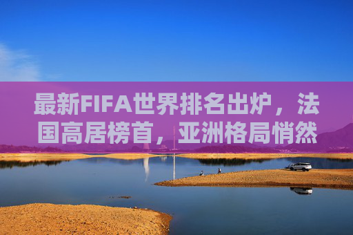最新FIFA世界排名出炉,法国高居榜首,亚洲格局悄然生变,FIFA最新排名,法国居首,亚洲格局生变