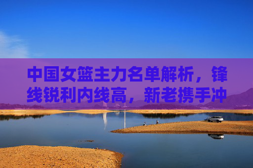 中国女篮主力名单解析,锋线锐利内线高,新老携手冲击巅峰,中国女篮主力名单,锋线锐利内线高,新老携手冲击巅峰