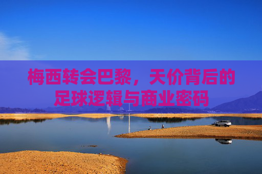 梅西转会巴黎,天价背后的足球逻辑与商业密码