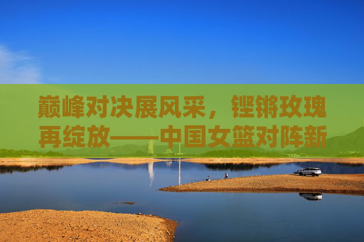 巅峰对决展风采，铿锵玫瑰再绽放——中国女篮对阵新西兰女篮赛事纪实，巅峰对决展风采，铿锵玫瑰再绽放——中国女篮对阵新西兰女篮赛事纪实