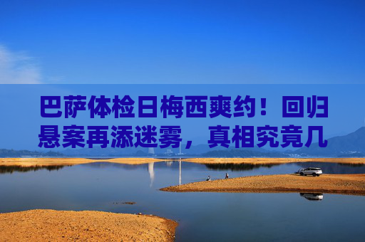 巴萨体检日梅西爽约!回归悬案再添迷雾,真相究竟几何?巴萨体检日梅西爽约,回归悬案迷雾再起