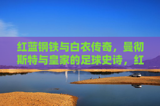 红蓝钢铁与白衣传奇，曼彻斯特与皇家的足球史诗，红蓝钢铁与白衣传奇，曼彻斯特与皇家的足球史诗
