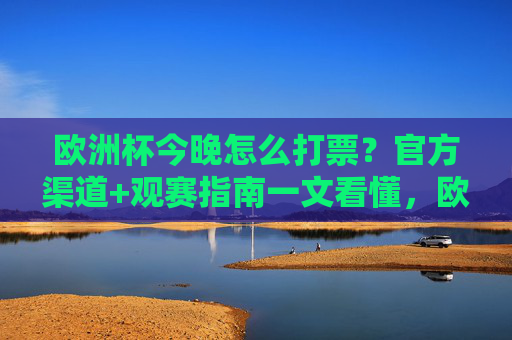 欧洲杯今晚怎么打票？官方渠道+观赛指南一文看懂，欧洲杯今晚购票，官方渠道+观赛指南一文看懂