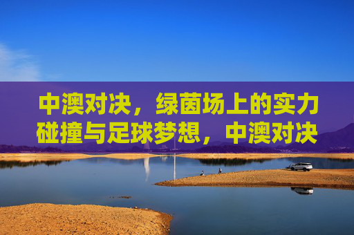 中澳对决，绿茵场上的实力碰撞与足球梦想，中澳对决，绿茵场上的实力碰撞与足球梦想