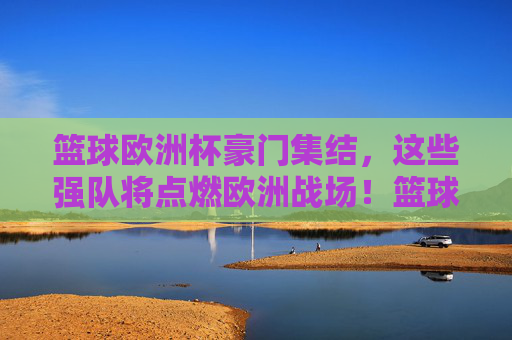 篮球欧洲杯豪门集结，这些强队将点燃欧洲战场！篮球欧洲杯豪门集结，欧洲战场烽火将起！