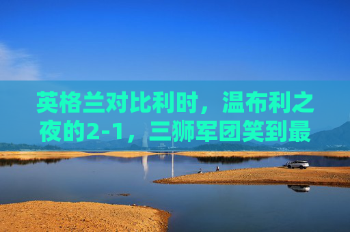 英格兰对比利时，温布利之夜的2-1，三狮军团笑到最后，温布利之夜，英格兰2-1力克比利时，三狮军团笑到最后