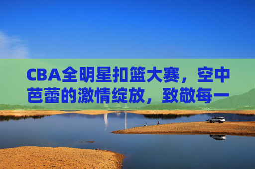 CBA全明星扣篮大赛,空中芭蕾的激情绽放,致敬每一次飞跃