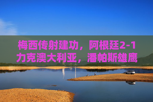 梅西传射建功，阿根廷2-1力克澳大利亚，潘帕斯雄鹰展露冠军相，梅西传射建功，阿根廷2-1力克澳大利亚显冠军相