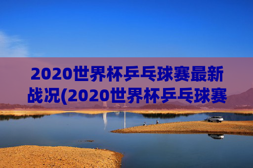 2020世界杯乒乓球赛最新战况(2020世界杯乒乓球赛最新战况如何)