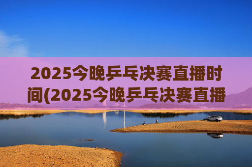 2025今晚乒乓决赛直播时间(2025今晚乒乓决赛直播时间是几点)