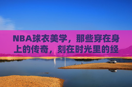 NBA球衣美学，那些穿在身上的传奇，刻在时光里的经典，NBA球衣美学，传奇在身，经典在时光