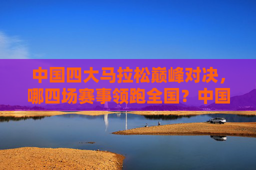 中国四大马拉松巅峰对决,哪四场赛事领跑全国?中国四大马拉松巅峰对决,哪四场赛事领跑全国?