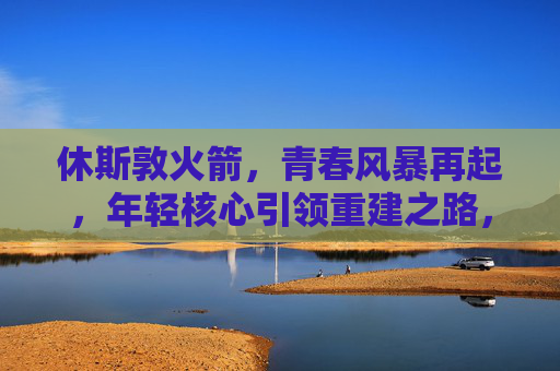 休斯敦火箭，青春风暴再起，年轻核心引领重建之路，休斯敦火箭，青春风暴再起，年轻核心领航重建