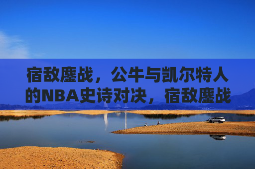 宿敌鏖战，公牛与凯尔特人的NBA史诗对决，宿敌鏖战，公牛与凯尔特人NBA史诗对决