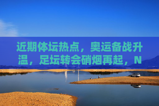 近期体坛热点，奥运备战升温，足坛转会硝烟再起，NBA选秀引关注，体坛热点，奥运备战升温、足坛转会硝烟再起、NBA选秀引关注