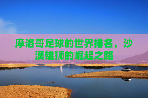 摩洛哥足球的世界排名,沙漠雄狮的崛起之路