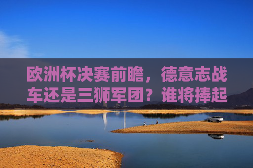 欧洲杯决赛前瞻,德意志战车还是三狮军团?谁将捧起亨利·德劳内杯?欧洲杯决赛前瞻,德意志战车对决三狮军团,谁将捧起亨利·德劳内杯?