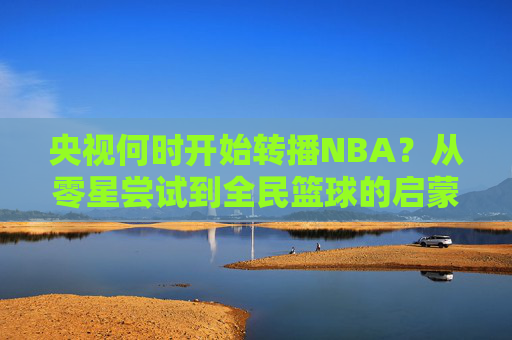 央视何时开始转播NBA?从零星尝试到全民篮球的启蒙之路,央视转播NBA,从零星尝试到全民篮球启蒙之路