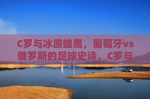 C罗与冰原雄鹰,葡萄牙vs俄罗斯的足球史诗,C罗与冰原雄鹰,葡萄牙vs俄罗斯足球史诗