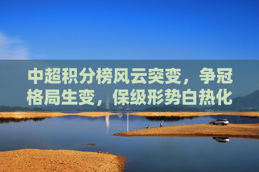 中超积分榜风云突变，争冠格局生变，保级形势白热化，中超积分榜风云突变，争冠保级双线生变