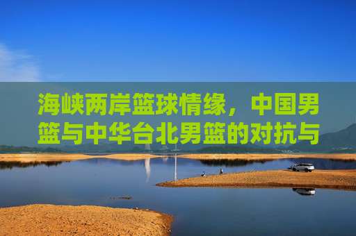 海峡两岸篮球情缘,中国男篮与中华台北男篮的对抗与传承