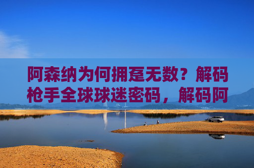 阿森纳为何拥趸无数?解码枪手全球球迷密码,解码阿森纳全球球迷密码