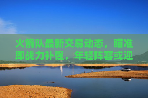 火箭队最新交易动态,瞄准即战力补强,年轻阵容或迎关键调整,火箭队交易瞄准即战力补强 年轻阵容或迎关键调整