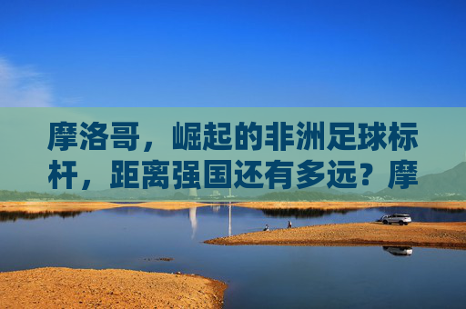 摩洛哥，崛起的非洲足球标杆，距离强国还有多远？摩洛哥，崛起的非洲足球标杆，强国之路还有多远？