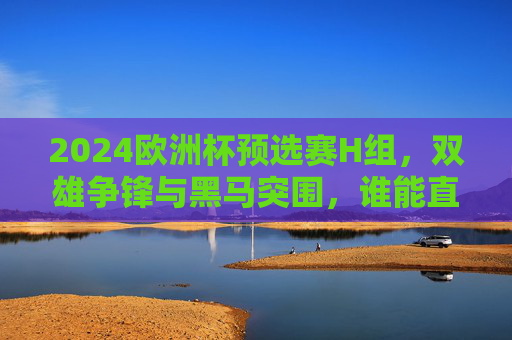 2024欧洲杯预选赛H组，双雄争锋与黑马突围，谁能直通德国？2024欧洲杯预选赛H组，双雄黑马争锋，谁能直通德国？