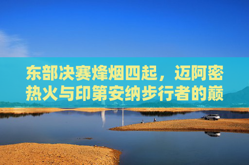 东部决赛烽烟四起，迈阿密热火与印第安纳步行者的巅峰对决，迈阿密热火VS印第安纳步行者，东部决赛巅峰对决