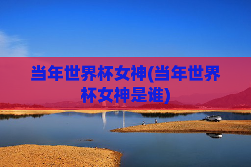 当年世界杯女神(当年世界杯女神是谁)