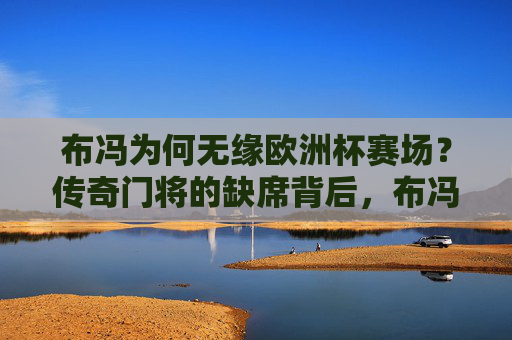 布冯为何无缘欧洲杯赛场？传奇门将的缺席背后，布冯无缘欧洲杯，传奇门将缺席背后