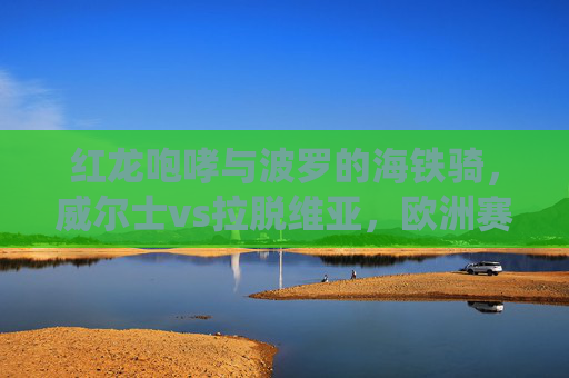 红龙咆哮与波罗的海铁骑,威尔士vs拉脱维亚,欧洲赛场的传统与挑战,红龙与波罗的海铁骑,威尔士vs拉脱维亚的欧洲赛场传统与挑战