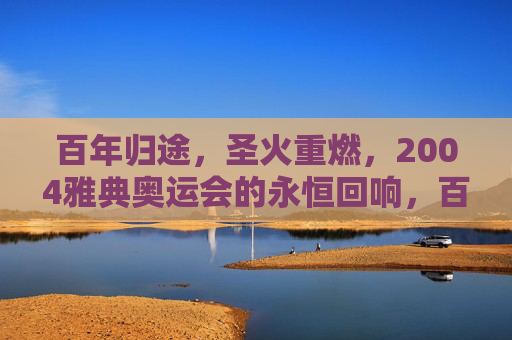 百年归途,圣火重燃,2004雅典奥运会的永恒回响,百年归途圣火重燃,2004雅典奥运会的永恒回响