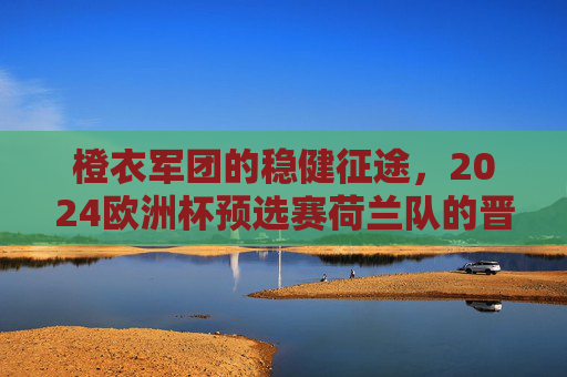 橙衣军团的稳健征途，2024欧洲杯预选赛荷兰队的晋级之路与战术升级，橙衣军团2024欧洲杯预选赛，稳健晋级与战术升级