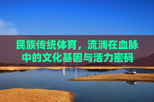 民族传统体育,流淌在血脉中的文化基因与活力密码