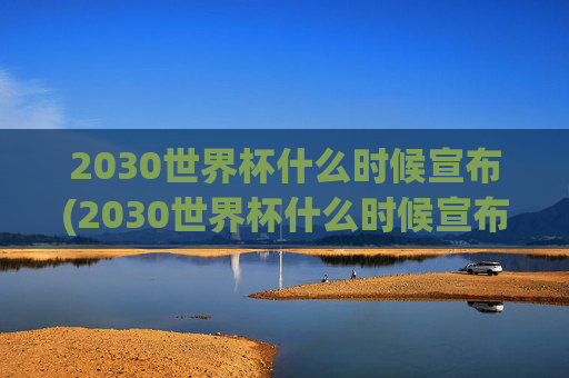 2030世界杯什么时候宣布(2030世界杯什么时候宣布结束)
