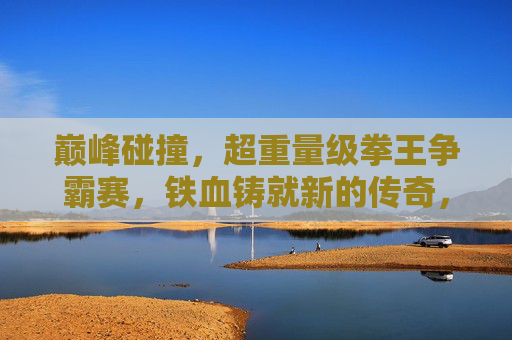 巅峰碰撞，超重量级拳王争霸赛，铁血铸就新的传奇，巅峰碰撞，超重量级拳王争霸赛，铁血铸就新传奇