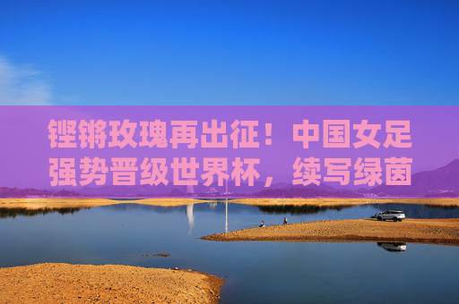 铿锵玫瑰再出征!中国女足强势晋级世界杯,续写绿茵传奇,铿锵玫瑰再出征,强势晋级世界杯,续写绿茵传奇
