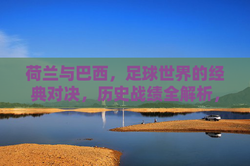 荷兰与巴西,足球世界的经典对决,历史战绩全解析,荷兰巴西经典对决,历史战绩全解析