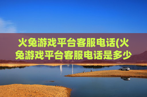 火兔游戏平台客服电话(火兔游戏平台客服电话是多少)