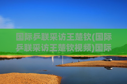 国际乒联采访王楚钦(国际乒联采访王楚钦视频)国际乒联采访王楚钦