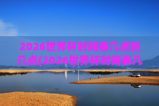 2026世界杯时间表几点到几点(2026世界杯时间表几点到几点结束)2026世界杯时间表几点开始至几点结束