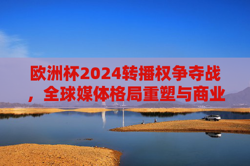 欧洲杯2024转播权争夺战,全球媒体格局重塑与商业价值新高度,欧洲杯2024转播权争夺战,全球媒体格局重塑与商业价值新高度