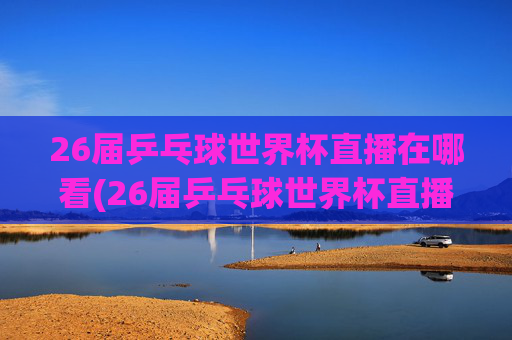 26届乒乓球世界杯直播在哪看(26届乒乓球世界杯直播在哪看啊)